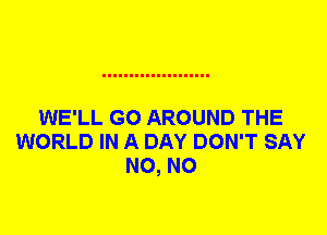 WE'LL G0 AROUND THE
WORLD IN A DAY DON'T SAY
N0, N0