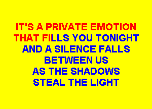 IT'S A PRIVATE EMOTION
THAT FILLS YOU TONIGHT
AND A SILENCE FALLS
BETWEEN US
AS THE SHADOWS
STEAL THE LIGHT