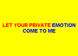 LET YOUR PRIVATE EMOTION
COME TO ME