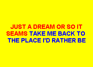 JUST A DREAM 0R SO IT
SEAMS TAKE ME BACK TO
THE PLACE I'D RATHER BE