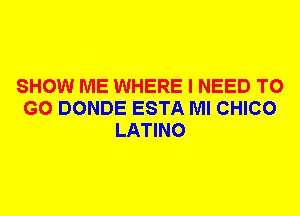 SHOW ME WHERE I NEED TO
GO DONDE ESTA Ml CHICO
LATINO
