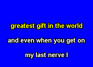 greatest gift in the world

and even when you get on

my last nerve l