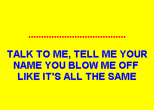 TALK TO ME, TELL ME YOUR
NAME YOU BLOW ME OFF
LIKE IT'S ALL THE SAME