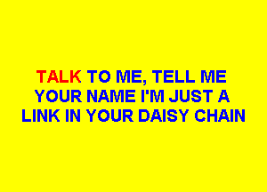 TALK TO ME, TELL ME
YOUR NAME I'M JUST A
LINK IN YOUR DAISY CHAIN