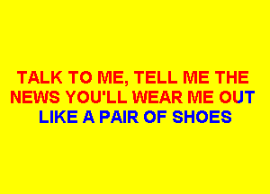 TALK TO ME, TELL ME THE
NEWS YOU'LL WEAR ME OUT
LIKE A PAIR OF SHOES