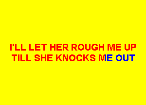 I'LL LET HER ROUGH ME UP
TILL SHE KNOCKS ME OUT