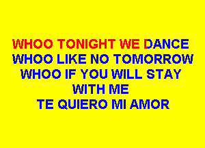 WHOO TONIGHT WE DANCE
WHOO LIKE N0 TOMORROW
WHOO IF YOU WILL STAY
WITH ME
TE QUIERO Ml AMOR