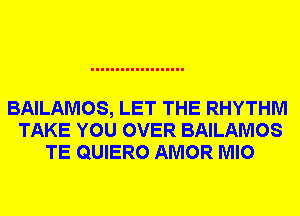 BAILAMOS, LET THE RHYTHM
TAKE YOU OVER BAILAMOS
TE QUIERO AMOR MIO