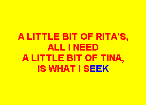 A LITTLE BIT OF RITA'S,
ALL I NEED
A LITTLE BIT OF TINA,
IS WHAT I SEEK