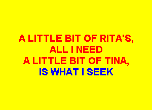 A LITTLE BIT OF RITA'S,
ALL I NEED
A LITTLE BIT OF TINA,
IS WHAT I SEEK