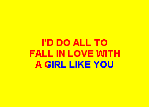 I'D DO ALL TO
FALL IN LOVE WITH
A GIRL LIKE YOU