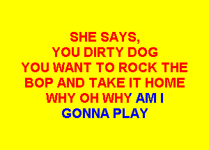 SHE SAYS,

YOU DIRTY DOG
YOU WANT TO ROCK THE
BOP AND TAKE IT HOME

WHY 0H WHY AM I
GONNA PLAY