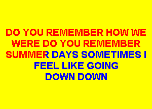 DO YOU REMEMBER HOW WE
WERE DO YOU REMEMBER
SUMMER DAYS SOMETIMES I
FEEL LIKE GOING
DOWN DOWN