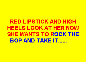 RED LIPSTICK AND HIGH
HEELS LOOK AT HER NOW
SHE WANTS TO ROCK THE

BOP AND TAKE IT ......