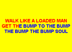 WALK LIKE A LOADED MAN
GET THE BUMP TO THE BUMP
THE BUMP THE BUMP SOUL