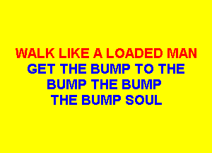 WALK LIKE A LOADED MAN
GET THE BUMP TO THE
BUMP THE BUMP
THE BUMP SOUL