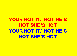 YOUR HOT I'M HOT HE'S
HOT SHE'S HOT
YOUR HOT I'M HOT HE'S
HOT SHE'S HOT