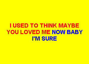 I USED TO THINK MAYBE
YOU LOVED ME NOW BABY
I'M SURE