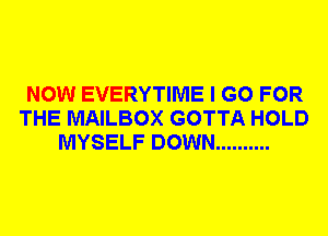 NOW EVERYTIME I GO FOR
THE MAILBOX GOTTA HOLD
MYSELF DOWN ..........