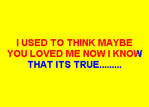 I USED TO THINK MAYBE
YOU LOVED ME NOW I KNOW
THAT ITS TRUE .........