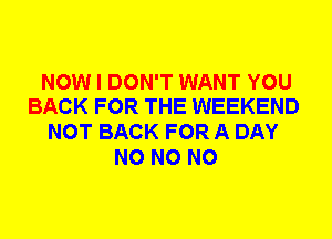 NOW I DON'T WANT YOU
BACK FOR THE WEEKEND

NOT BACK FOR A DAY
N0 N0 N0