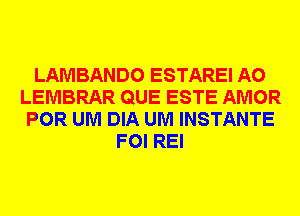 LAMBANDO ESTAREI A0
LEMBRAR QUE ESTE AMOR
POR UM DIA UM INSTANTE
FOI REI