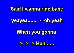 Said I wanna ride babe

yeayea ...... - oh yeah

When you gonna

t) Huh ......