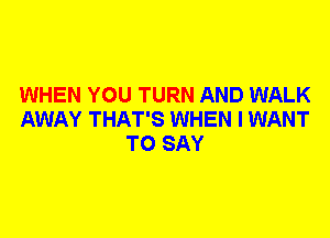 WHEN YOU TURN AND WALK
AWAY THAT'S WHEN I WANT
TO SAY