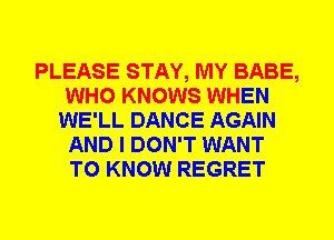 PLEASE STAY, MY BABE,
WHO KNOWS WHEN
WE'LL DANCE AGAIN
AND I DON'T WANT
TO KNOW REGRET