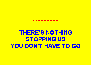 THERE'S NOTHING
STOPPING US
YOU DON'T HAVE TO GO