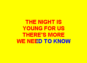 THE NIGHT IS
YOUNG FOR US
THERE'S MORE

WE NEED TO KNOW