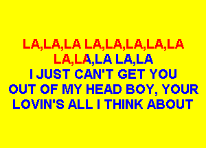 LA,LA,LA LA,LA,LA,LA,LA
LA,LA,LA LA,LA
I JUST CAN'T GET YOU
OUT OF MY HEAD BOY, YOUR
LOVIN'S ALL I THINK ABOUT