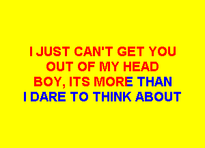 I JUST CAN'T GET YOU
OUT OF MY HEAD
BOY, ITS MORE THAN
I DARE TO THINK ABOUT