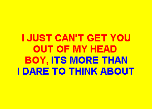 I JUST CAN'T GET YOU
OUT OF MY HEAD
BOY, ITS MORE THAN
I DARE TO THINK ABOUT