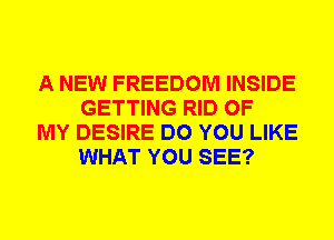 A NEW FREEDOM INSIDE
GETTING RID OF

MY DESIRE DO YOU LIKE
WHAT YOU SEE?