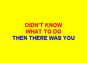 DIDN'T KNOW
WHAT TO DO
THEN THERE WAS YOU