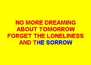 NO MORE DREAMING
ABOUT TOMORROW
FORGET THE LONELINESS
AND THE SORROW