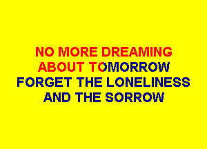 NO MORE DREAMING
ABOUT TOMORROW
FORGET THE LONELINESS
AND THE SORROW