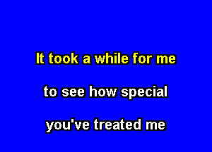 It took a while for me

to see how special

you've treated me