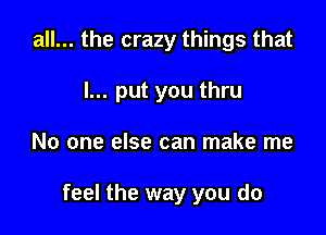 all... the crazy things that

I... put you thru

No one else can make me

feel the way you do