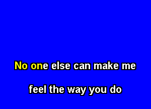 No one else can make me

feel the way you do