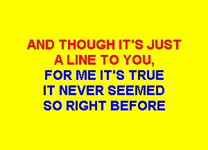 AND THOUGH IT'S JUST
A LINE TO YOU,
FOR ME IT'S TRUE
IT NEVER SEEMED
SO RIGHT BEFORE