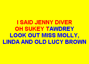 I SAID JENNY DIVER
0H SUKEY TAWDREY
LOOK OUT MISS MOLLY,
LINDA AND OLD LUCY BROWN