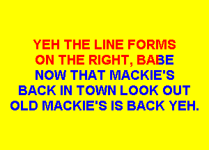 YEH THE LINE FORMS
ON THE RIGHT, BABE
NOW THAT MACKIE'S
BACK IN TOWN LOOK OUT
OLD MACKIE'S IS BACK YEH.