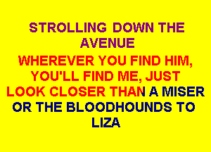 STROLLING DOWN THE
AVENUE

WHEREVER YOU FIND HIM,
YOU'LL FIND ME, JUST
LOOK CLOSER THAN A MISER
OR THE BLOODHOUNDS T0
LIZA