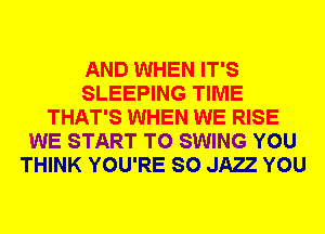 AND WHEN IT'S
SLEEPING TIME
THAT'S WHEN WE RISE
WE START T0 SWING YOU
THINK YOU'RE SO JAE YOU