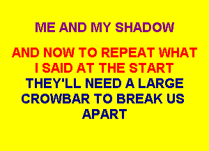 ME AND MY SHADOW

AND NOW TO REPEAT WHAT
I SAID AT THE START
THEY'LL NEED A LARGE
CROWBAR T0 BREAK US
APART