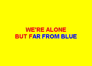 WE'RE ALONE
BUT FAR FROM BLUE