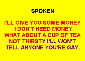 SPOKEN

I'LL GIVE YOU SOME MONEY
I DON'T NEED MONEY
WHAT ABOUT A CUP 0F TEA
NOT THIRSTY I'LL WON'T
TELL ANYONE YOU'RE GAY.