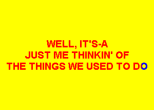 WELL, lT'S-A
JUST ME THINKIN' OF
THE THINGS WE USED TO DO